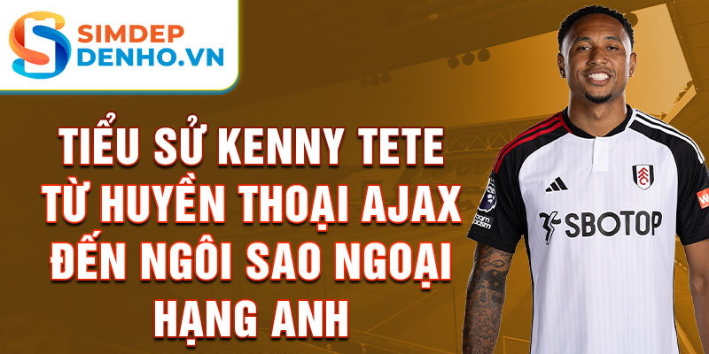 Tiểu sử kenny tete từ huyền thoại ajax đến ngôi sao ngoại hạng anh