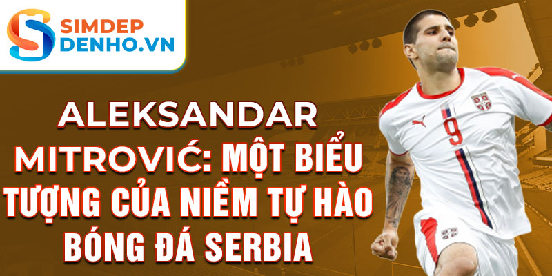 Aleksandar Mitrović: Một biểu tượng của niềm tự hào bóng đá Serbia