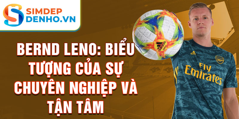 Bernd Leno: Biểu tượng của sự chuyên nghiệp và tận tâm