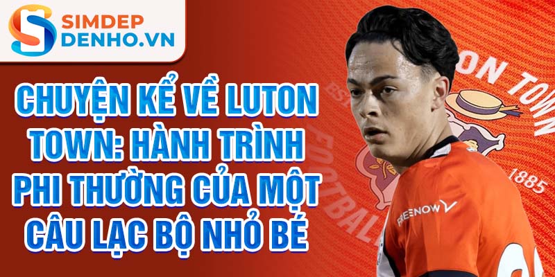 Chuyện kể về luton town: hành trình phi thường của một câu lạc bộ nhỏ bé