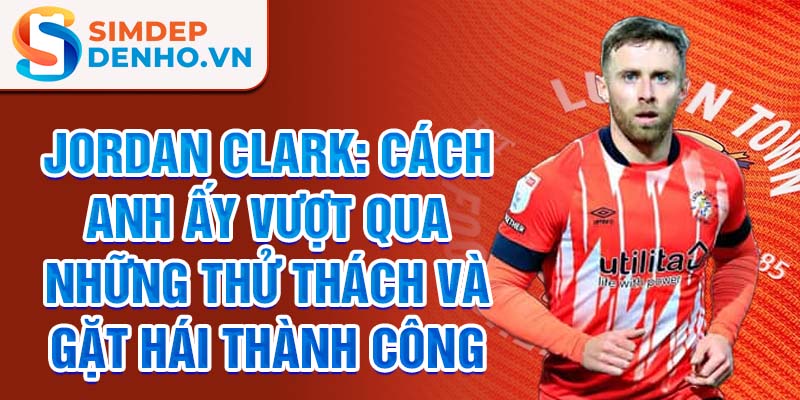 Jordan Clark: Cách anh ấy vượt qua những thử thách và gặt hái thành công