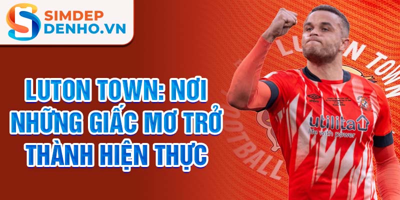 Luton Town: Nơi những giấc mơ trở thành hiện thực