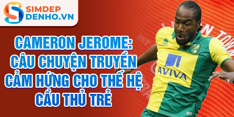 Cameron Jerome: Câu chuyện truyền cảm hứng cho thế hệ cầu thủ trẻ