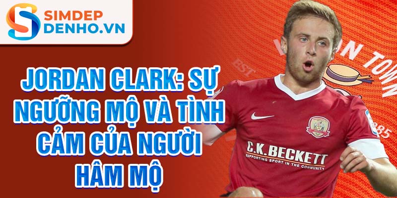 Jordan Clark: Sự ngưỡng mộ và tình cảm của người hâm mộ