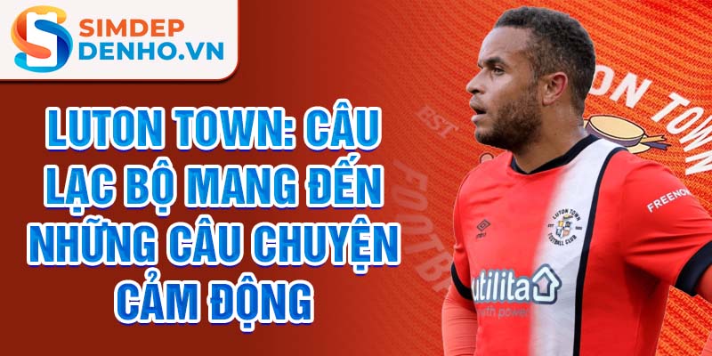 Luton Town: Câu lạc bộ mang đến những câu chuyện cảm động